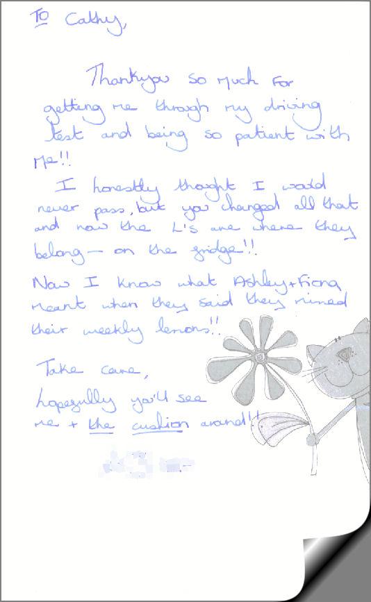 To Cathy,  Thankyou so much for getting me through my driving test and being so patient with me!!  I honestly thought I would never pass,but you changed all that and now the L's  are where they belong- on the fridge!!  Now I know what Ashley + Fiona meant when they said they missed their weekly lessons!!  